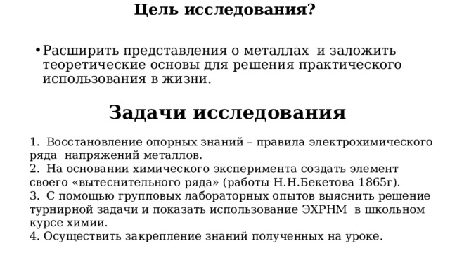 Цель исследования?  Расширить представления о металлах и заложить теоретические основы для решения практического использования в жизни. Задачи исследования 1.  Восстановление опорных знаний – правила электрохимического ряда напряжений металлов. 2.  На основании химического эксперимента создать элемент своего «вытеснительного ряда» (работы Н.Н.Бекетова 1865г). 3.  С помощью групповых лабораторных опытов выяснить решение турнирной задачи и показать использование ЭХРНМ в школьном курсе химии. 4. Осуществить закрепление знаний полученных на уроке. 