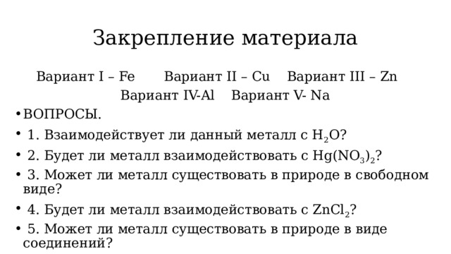 Закрепление материала Вариант I – Fe Вариант II – Cu Вариант III – Zn Вариант IV-Al Вариант V- Na ВОПРОСЫ.  1. Взаимодействует ли данный металл с H 2 O?  2. Будет ли металл взаимодействовать с Hg(NO 3 ) 2 ?  3. Может ли металл существовать в природе в свободном виде?  4. Будет ли металл взаимодействовать с ZnCl 2 ?  5. Может ли металл существовать в природе в виде соединений? 