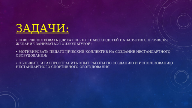Задачи:   • совершенствовать двигательные навыки детей на занятиях, проявляя желание заниматься физкультурой;   • мотивировать педагогический коллектив на создание нестандартного оборудования;   • обобщить и распространить опыт работы по созданию и использованию нестандартного спортивного оборудования 