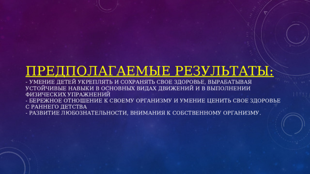Предполагаемые результаты:  - Умение детей укреплять и сохранять свое здоровье, вырабатывая устойчивые навыки в основных видах движений и в выполнении физических упражнений  - Бережное отношение к своему организму и умение ценить свое здоровье с раннего детства  - Развитие любознательности, внимания к собственному организму.   