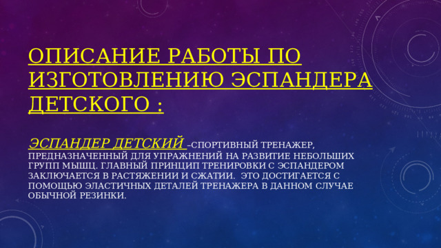 Описание работы по изготовлению эспандера детского :   Эспандер детский –спортивный тренажер, предназначенный для упражнений на развитие небольших групп мышц. Главный принцип тренировки с эспандером заключается в растяжении и сжатии. Это достигается с помощью эластичных деталей тренажера в данном случае обычной резинки. 