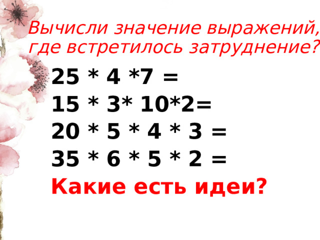 Вычисли значение выражений, где встретилось затруднение? 25 * 4 *7 = 15 * 3* 10*2= 20 * 5 * 4 * 3 = 35 * 6 * 5 * 2 = Какие есть идеи?    