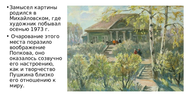 Замысел картины родился в Михайловском, где художник побывал осенью 1973 г.  Очарование этого места поразило воображение Попкова, оно оказалось созвучно его настроению, как и творчество Пушкина близко его отношению к миру.  