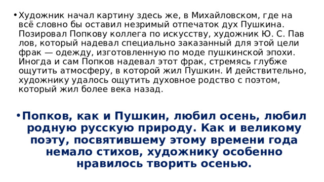 Художник начал картину здесь же, в Михайловском, где на всё словно бы оставил незримый отпечаток дух Пушкина. Позировал Попкову коллега по искусству, художник Ю. С. Пав­лов, который надевал специально заказанный для этой цели фрак — одежду, изготовленную по моде пуш­кинской эпохи. Иногда и сам Попков надевал этот фрак, стремясь глубже ощутить атмосферу, в которой жил Пушкин. И действительно, художнику удалось ощутить духовное родство с поэтом, который жил бо­лее века назад.  Попков, как и Пушкин, любил осень, любил родную русскую природу. Как и великому по­эту, посвятившему этому времени года немало стихов, художнику особенно нравилось творить осенью.  