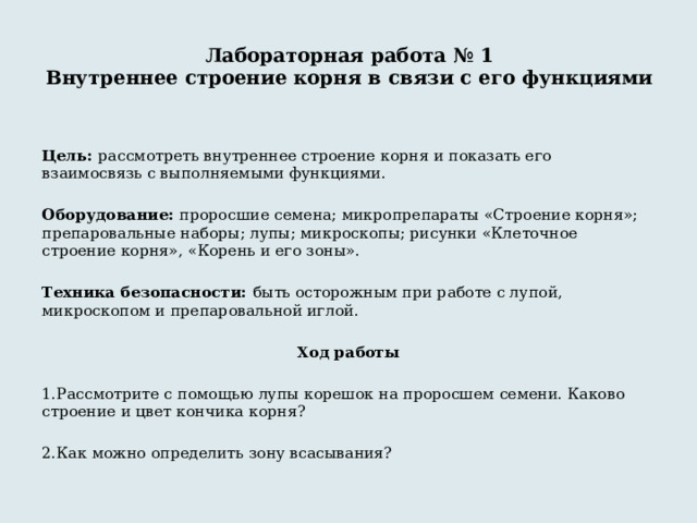 Лабораторная работа № 1  Внутреннее строение корня в связи с его функциями   Цель: рассмотреть внутреннее строение корня и показать его взаимосвязь с выполняемыми функциями. Оборудование: проросшие семена; микропрепараты «Строение корня»; препаровальные наборы; лупы; микроскопы; рисунки «Клеточное строение корня», «Корень и его зоны». Техника безопасности: быть осторожным при работе с лупой, микроскопом и препаровальной иглой. Ход работы 1.Рассмотрите с помощью лупы корешок на проросшем семени. Каково строение и цвет кончика корня? 2.Как можно определить зону всасывания? 