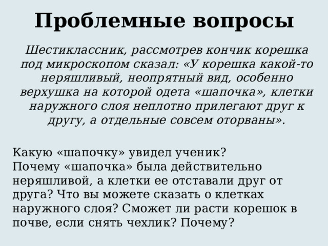 Проблемные вопросы Шестиклассник, рассмотрев кончик корешка под микроскопом сказал: «У корешка какой-то неряшливый, неопрятный вид, особенно верхушка на которой одета «шапочка», клетки наружного слоя неплотно прилегают друг к другу, а отдельные совсем оторваны».  Какую «шапочку» увидел ученик?  Почему «шапочка» была действительно неряшливой, а клетки ее отставали друг от друга? Что вы можете сказать о клетках наружного слоя? Сможет ли расти корешок в почве, если снять чехлик? Почему? 