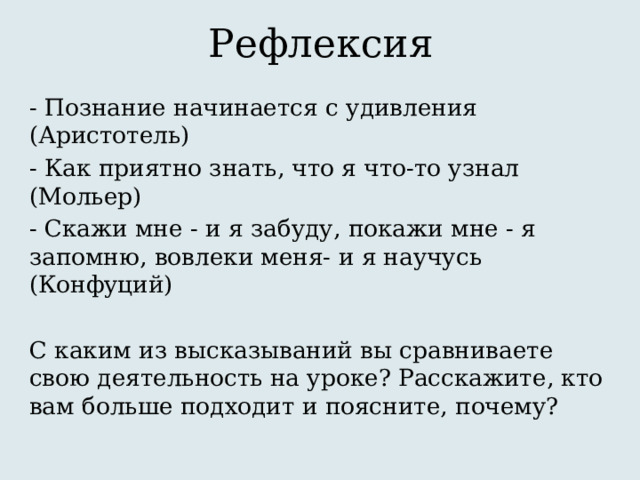 Рефлексия - Познание начинается с удивления (Аристотель) - Как приятно знать, что я что-то узнал (Мольер) - Скажи мне - и я забуду, покажи мне - я запомню, вовлеки меня- и я научусь (Конфуций) С каким из высказываний вы сравниваете свою деятельность на уроке? Расскажите, кто вам больше подходит и поясните, почему? 