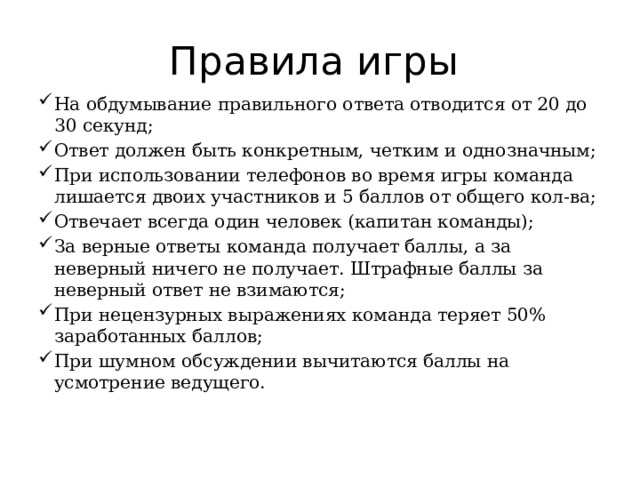 Правила игры На обдумывание правильного ответа отводится от 20 до 30 секунд; Ответ должен быть конкретным, четким и однозначным; При использовании телефонов во время игры команда лишается двоих участников и 5 баллов от общего кол-ва; Отвечает всегда один человек (капитан команды); За верные ответы команда получает баллы, а за неверный ничего не получает. Штрафные баллы за неверный ответ не взимаются; При нецензурных выражениях команда теряет 50% заработанных баллов; При шумном обсуждении вычитаются баллы на усмотрение ведущего. 