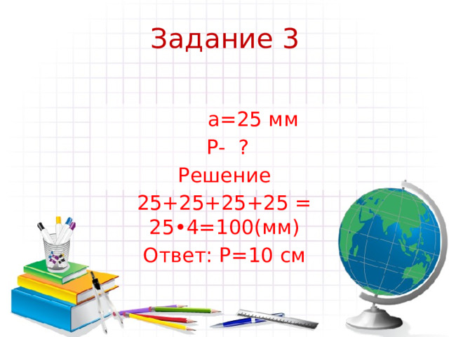 Задание 3    а=25 мм  Р- ? Решение 25+25+25+25 = 25•4=100(мм) Ответ: Р=10 см 