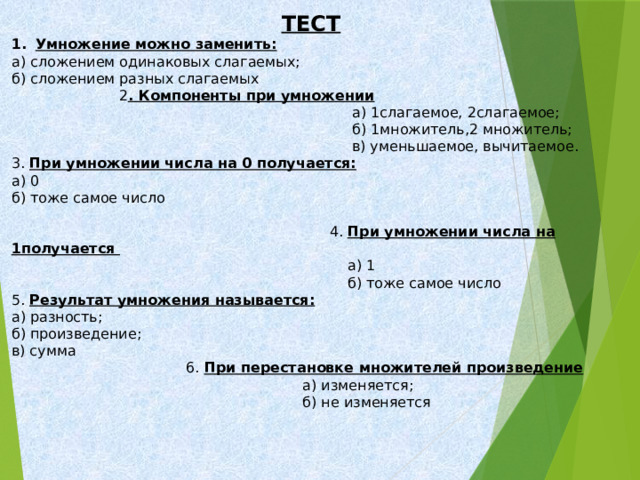 ТЕСТ Умножение можно заменить: а) сложением одинаковых слагаемых; б) сложением разных слагаемых  2 . Компоненты при умножении  а) 1слагаемое, 2слагаемое;  б) 1множитель,2 множитель;  в) уменьшаемое, вычитаемое. 3. При умножении числа на 0 получается: а) 0 б) тоже самое число  4. При умножении числа на 1получается  а) 1  б) тоже самое число 5. Результат умножения называется: а) разность; б) произведение; в) сумма  6. При перестановке множителей произведение  а) изменяется;  б) не изменяется 