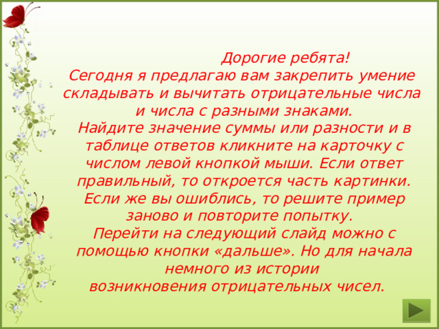  Дорогие ребята! Сегодня я предлагаю вам закрепить умение складывать и вычитать отрицательные числа и числа с разными знаками. Найдите значение суммы или разности и в таблице ответов кликните на карточку с числом левой кнопкой мыши. Если ответ правильный, то откроется часть картинки. Если же вы ошиблись, то решите пример заново и повторите попытку. Перейти на следующий слайд можно с помощью кнопки «дальше». Но для начала немного из истории возникновения отрицательных чисел.  