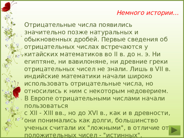 Немного истории… Отрицательные числа появились значительно позже натуральных и обыкновенных дробей. Первые сведения об отрицательных числах встречаются у китайских математиков во II в. до н. э. Ни египтяне, ни вавилоняне, ни древние греки отрицательных чисел не знали. Лишь в VII в. индийские математики начали широко использовать отрицательные числа, но относились к ним с некоторым недоверием. В Европе отрицательными числами начали пользоваться с XII - XIII вв., но до XVI в., как и в древности, они понимались как долги, большинство ученых считали их 