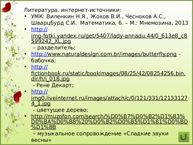 Литература, интернет-источники: УМК: Виленкин Н.Я., Жохов В.И., Чесноков А.С., Шварцбурд С.И. Математика, 6. – М.: Мнемозина, 2013 http :// img-fotki.yandex.ru/get/5407/lady-annadu.44/0_613e8_c8599242_XL.jpg – разделитель; http:// www.naturaldesign.com.br/images/butterfly.png  - бабочка; http:// fictionbook.ru/static/bookimages/08/25/42/08254256.bin.dir/h/i_018.jpg  - Рене Декарт; http:// img0.liveinternet.ru/images/attach/c/0/121/331/121331274_1.jpg  - цветущее дерево; http://muzofon.com/search/%D0%B7%D0%B2%D1%83%D0%BA%D0%B8%20%D0%B2%D0%B5%D1%81%D0%BD%D1%8B – музыкальное сопровождение «Сладкие звуки весны» 