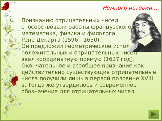 Немного истории… Признанию отрицательных чисел способствовали работы французского математика, физика и филолога Рене Декарта (1596 - 1650). Он предложил геометрическое истолкование положительных и отрицательных чисел – ввел координатную прямую (1637 год). Окончательное и всеобщее признание как действительно существующие отрицательные числа получили лишь в первой половине XVIII в. Тогда же утвердилось и современное обозначение для отрицательных чисел.  