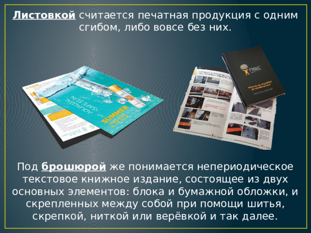 Листовкой считается печатная продукция с одним сгибом, либо вовсе без них. Под брошюрой же понимается непериодическое текстовое книжное издание, состоящее из двух основных элементов: блока и бумажной обложки, и скрепленных между собой при помощи шитья, скрепкой, ниткой или верёвкой и так далее. 