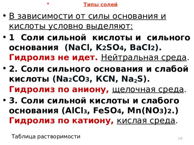 Типы солей В зависимости от силы основания и кислоты условно выделяют: 1 . Соли сильной кислоты и сильного основания  (NaCl, K 2 SO 4 , BaСI 2 ). Гидролиз не идет. Нейтральная среда . 2.  Соли сильного основания и слабой кислоты  (Na 2 CO 3 , КСN, Na 2 S).  Гидролиз по аниону, щелочная среда . 3.  Соли сильной кислоты и слабого основания (AlCl 3 , FeSO 4 , Mn(NO 3 ) 2 .)  Гидролиз по катиону, кислая среда .    Таблица растворимости  