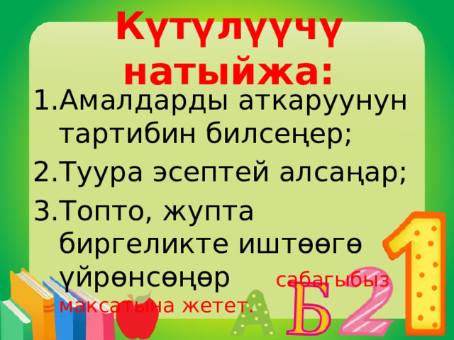 Күтүлүүчү натыйжа: Амалдарды аткаруунун тартибин билсеңер; Туура эсептей алсаңар; Топто, жупта биргеликте иштөөгө үйрөнсөңөр сабагыбыз максатына жетет. 
