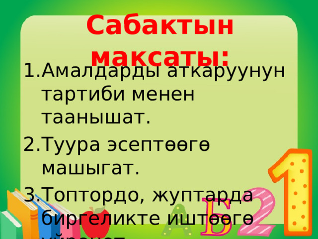 Сабактын максаты: Амалдарды аткаруунун тартиби менен таанышат. Туура эсептөөгө машыгат. Топтордо, жуптарда биргеликте иштөөгө үйрөнөт. 