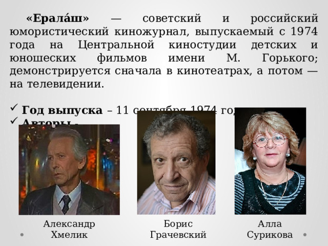  «Ерала́ш» — советский и российский юмористический киножурнал, выпускаемый с 1974 года на Центральной киностудии детских и юношеских фильмов имени М. Горького; демонстрируется сначала в кинотеатрах, а потом — на телевидении. Год выпуска – 11 сентября 1974 года. Авторы - Александр Хмелик Борис Грачевский Алла Сурикова  