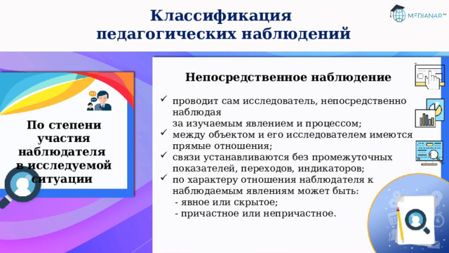 Классификация  педагогических наблюдений Непосредственное наблюдение  проводит сам исследователь, непосредственно наблюдая  за изучаемым явлением и процессом; между объектом и его исследователем имеются прямые отношения; связи устанавливаются без промежуточных показателей, переходов, индикаторов; по характеру отношения наблюдателя к наблюдаемым явлениям может быть:  - явное или скрытое;  - причастное или непричастное. По степени участия наблюдателя  в исследуемой ситуации 