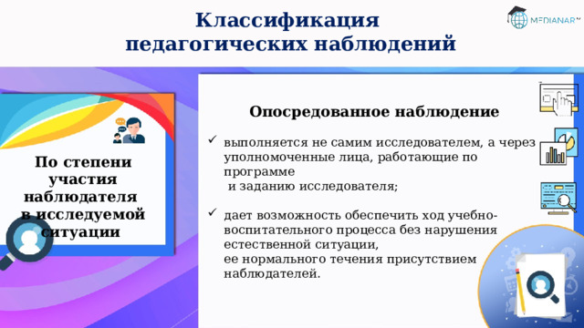 Классификация  педагогических наблюдений Опосредованное наблюдение  выполняется не самим исследователем, а через уполномоченные лица, работающие по программе  и заданию исследователя; дает возможность обеспечить ход учебно-воспитательного процесса без нарушения естественной ситуации,  ее нормального течения присутствием наблюдателей. По степени участия наблюдателя  в исследуемой ситуации 