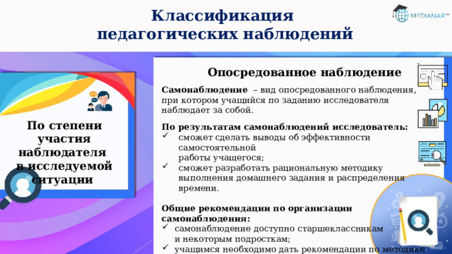 Классификация  педагогических наблюдений Опосредованное наблюдение Самонаблюдение – вид опосредованного наблюдения, при котором учащийся по заданию исследователя наблюдает за собой. По результатам самонаблюдений исследователь: сможет сделать выводы об эффективности самостоятельной  работы учащегося; сможет разработать рациональную методику выполнения домашнего задания и распределения времени. Общие рекомендации по организации самонаблюдения: самонаблюдение доступно старшеклассникам  и некоторым подросткам; учащимся необходимо дать рекомендации по методике  самонаблюдения и фиксирования его результатов; при обработке данных необходимо учитывать возрастные  и индивидуальные особенности испытуемых. По степени участия наблюдателя  в исследуемой ситуации 