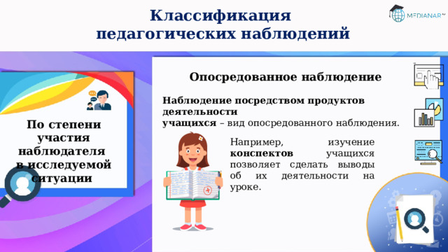 Классификация  педагогических наблюдений Опосредованное наблюдение Наблюдение посредством продуктов деятельности  учащихся – вид опосредованного наблюдения. По степени участия наблюдателя  в исследуемой ситуации Например, изучение конспектов учащихся позволяет сделать выводы об их деятельности на уроке. 