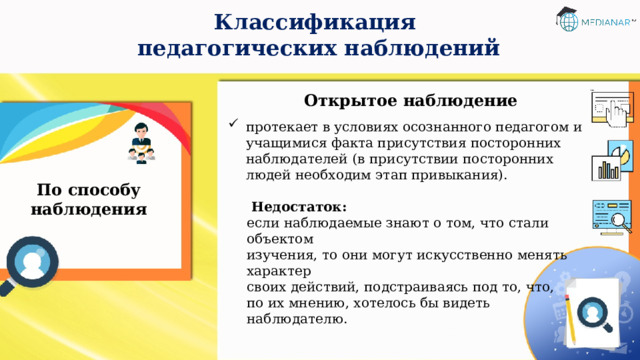 Классификация  педагогических наблюдений Открытое наблюдение  протекает в условиях осознанного педагогом и учащимися факта присутствия посторонних наблюдателей (в  присутствии посторонних людей необходим этап привыкания).   Недостаток: если наблюдаемые знают о том, что стали объектом  изучения, то они могут искусственно менять характер  своих действий, подстраиваясь под то, что, по их мнению, хотелось бы видеть наблюдателю. По способу наблюдения 