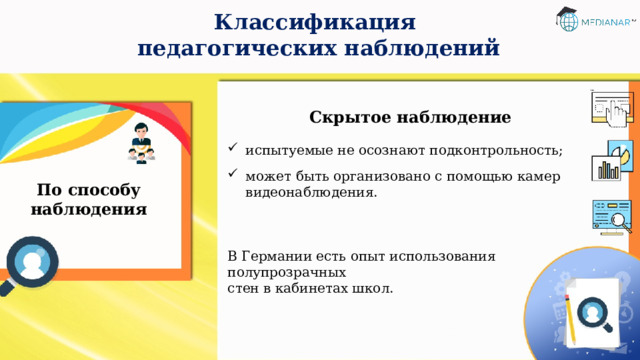 Классификация  педагогических наблюдений Скрытое наблюдение испытуемые не осознают подконтрольность; может быть организовано с помощью камер видеонаблюдения. В Германии есть опыт использования полупрозрачных  стен в кабинетах школ. По способу наблюдения 