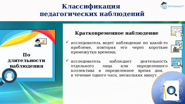 Классификация  педагогических наблюдений Кратковременное наблюдение  исследователь ведет наблюдение по какой-то проблеме, повторяя его через короткие промежутки времени; исследователь наблюдает деятельность отдельного лица или определенного коллектива в определенное время дня,  в течение одного часа, нескольких минут. По длительности наблюдения 