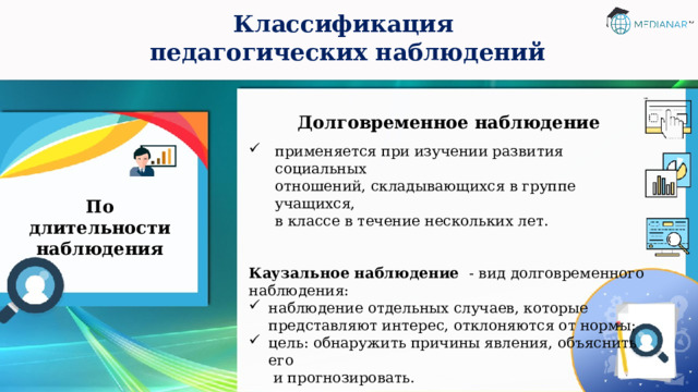 Классификация  педагогических наблюдений Долговременное наблюдение  применяется при изучении развития социальных  отношений, складывающихся в группе учащихся,  в классе в течение нескольких лет. Каузальное наблюдение - вид долговременного наблюдения: наблюдение отдельных случаев, которые представляют интерес, отклоняются от нормы; цель: обнаружить причины явления, объяснить его  и прогнозировать. По длительности наблюдения 