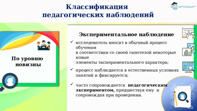 Классификация  педагогических наблюдений Экспериментальное  наблюдение исследователь вносит в обычный процесс обучения  в соответствии со своей гипотезой некоторые новые  элементы экспериментального характера; процесс наблюдается в естественных условиях  занятий и фиксируется; часто сопровождается педагогическим экспериментом, предшествуя ему и сопровождая при проведении. По уровню  новизны 