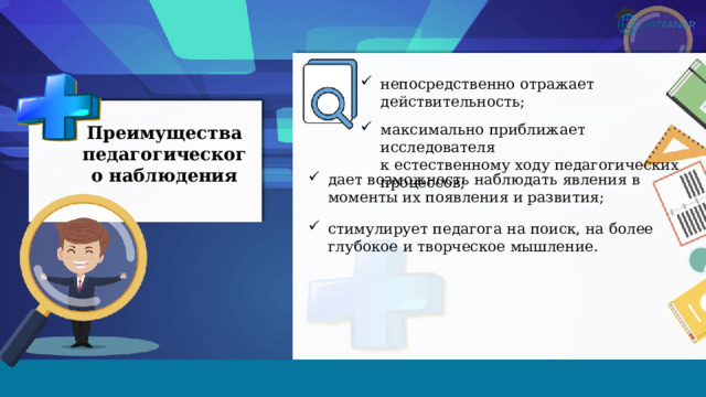 непосредственно отражает действительность; максимально приближает исследователя  к естественному ходу педагогических  процессов; Преимущества педагогического наблюдения дает возможность наблюдать явления в моменты их появления и развития; стимулирует педагога на поиск, на более глубокое и творческое мышление. 