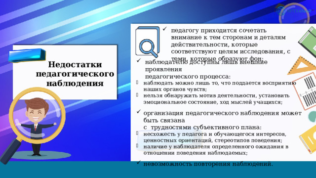 педагогу приходится сочетать внимание к тем сторонам и деталям действительности, которые соответствуют целям исследования, с теми, которые образуют фон; наблюдателю доступны лишь внешние проявления  педагогического процесса: наблюдать можно лишь то, что поддается восприятию  наших органов чувств; нельзя обнаружить мотив деятельности, установить  эмоциональное состояние, ход мыслей учащихся; организация педагогического наблюдения может быть связана  с трудностями субъективного плана: несхожесть у педагога и обучающегося интересов, ценностных ориентаций, стереотипов поведения; наличие у наблюдателя определенного ожидания в отношении поведения наблюдаемых; невозможность повторения наблюдений. Недостатки педагогического наблюдения 