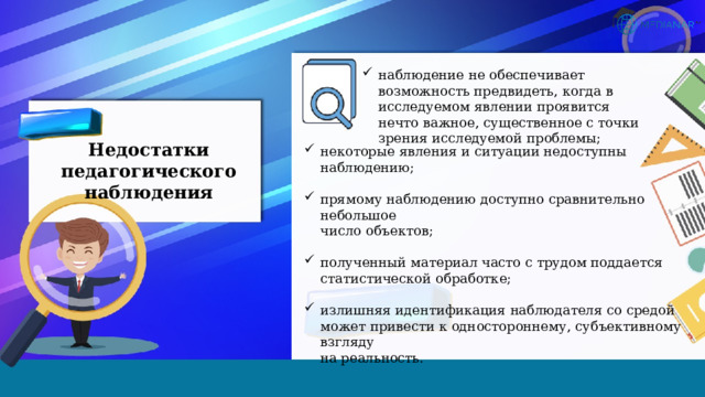 наблюдение не обеспечивает возможность предвидеть, когда в исследуемом явлении проявится нечто важное, существенное с точки зрения исследуемой проблемы; Недостатки педагогического наблюдения некоторые явления и ситуации недоступны наблюдению; прямому наблюдению доступно сравнительно небольшое  число объектов; полученный материал часто с трудом поддается статистической обработке;           излишняя идентификация наблюдателя со средой  может привести к одностороннему, субъективному взгляду  на реальность. 