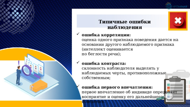 Типичные ошибки наблюдения ошибка корреляции:  оценка одного признака поведения дается на основании другого наблюдаемого признака (интеллект оценивается  по беглости речи); ошибка контраста:  склонность наблюдателя выделять у наблюдаемых черты, противоположные собственным; ошибка первого впечатления:  первое впечатление об индивиде определяет  восприятие и оценку его дальнейшего поведения. 