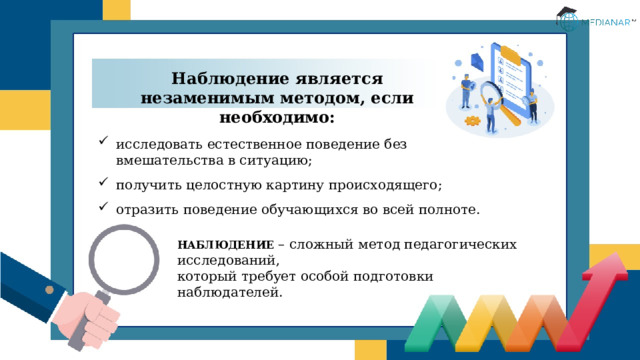 Наблюдение является незаменимым методом, если необходимо: исследовать естественное поведение без вмешательства в ситуацию; получить целостную картину происходящего; отразить поведение обучающихся во всей полноте. НАБЛЮДЕНИЕ – сложный метод педагогических исследований,  который требует особой подготовки наблюдателей.  
