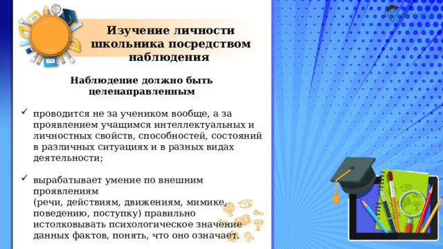 Изучение личности школьника посредством наблюдения Наблюдение должно быть целенаправленным  проводится не за учеником вообще, а за проявлением учащимся интеллектуальных и личностных свойств, способностей, состояний в различных ситуациях и в разных видах деятельности; вырабатывает умение по внешним проявлениям  (речи, действиям, движениям, мимике, поведению, поступку) правильно истолковывать психологическое значение данных фактов, понять, что оно означает. 