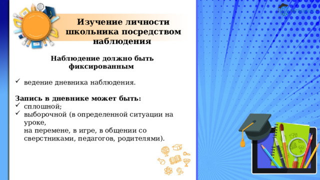 Изучение личности школьника посредством наблюдения Наблюдение должно быть фиксированным  ведение дневника наблюдения. Запись в дневнике может быть: сплошной; выборочной (в определенной ситуации на уроке,  на перемене, в игре, в общении со сверстниками, педагогов, родителями). 