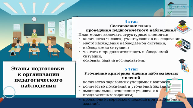 4 этап Составление плана проведения педагогического наблюдения План может включать структурные элементы: количество человек, участвующих в исследовании; место нахождения наблюдаемой ситуации; наблюдаемая ситуация; частота и продолжительность наблюдаемой ситуации; основная задача исследователя. 5 этап Уточнение критериев оценки наблюдаемых явлений количество задаваемых учащимися вопросов; количество пояснений и уточнений заданий; эмоциональное отношение учащихся к предложенным заданиям; проявление творческого подхода при выполнении  заданий.  Этапы подготовки  к организации педагогического наблюдения 