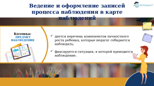 Ведение и оформление записей процесса наблюдения в карте наблюдений Колонка: ПРЕДМЕТ НАБЛЮДЕНИЯ дается перечень компонентов личностного роста ребенка, которые педагог собирается наблюдать; фиксируется ситуация, в которой проводится наблюдение. 