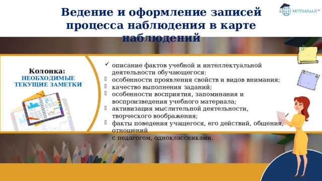 Ведение и оформление записей процесса наблюдения в карте наблюдений описание фактов учебной и интеллектуальной деятельности обучающегося: особенности проявления свойств и видов внимания; качество выполнения заданий; особенности восприятия, запоминания и воспроизведения учебного материала; активизация мыслительной деятельности, творческого воображения; факты поведения учащегося, его действий, общения, отношений  с педагогом, одноклассниками. Колонка: НЕОБХОДИМЫЕ ТЕКУЩИЕ ЗАМЕТКИ 