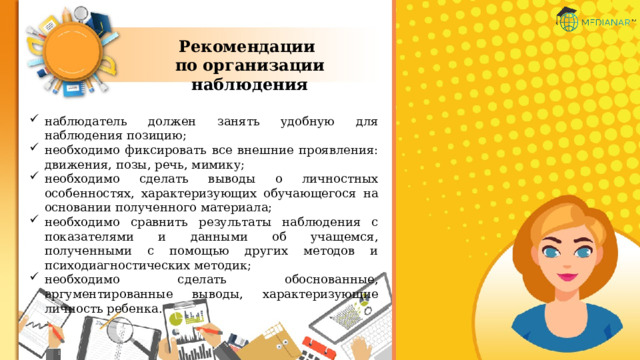 Рекомендации по организации наблюдения наблюдатель должен занять удобную для наблюдения позицию; необходимо фиксировать все внешние проявления: движения, позы, речь, мимику; необходимо сделать выводы о личностных особенностях, характеризующих обучающегося на основании полученного материала; необходимо сравнить результаты наблюдения с показателями и данными об учащемся, полученными с помощью других методов и психодиагностических методик; необходимо сделать обоснованные, аргументированные выводы, характеризующие личность ребенка. 