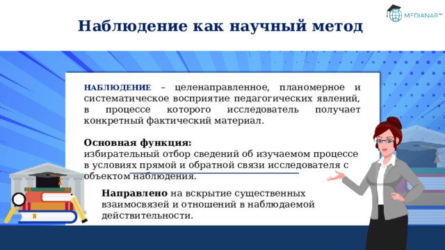 Наблюдение как научный метод НАБЛЮДЕНИЕ – целенаправленное, планомерное и систематическое восприятие педагогических явлений, в процессе которого исследователь получает конкретный фактический материал. Основная функция: избирательный отбор сведений об изучаемом процессе в условиях прямой и обратной связи исследователя с объектом наблюдения. Направлено на вскрытие существенных  взаимосвязей и отношений в наблюдаемой действительности. 