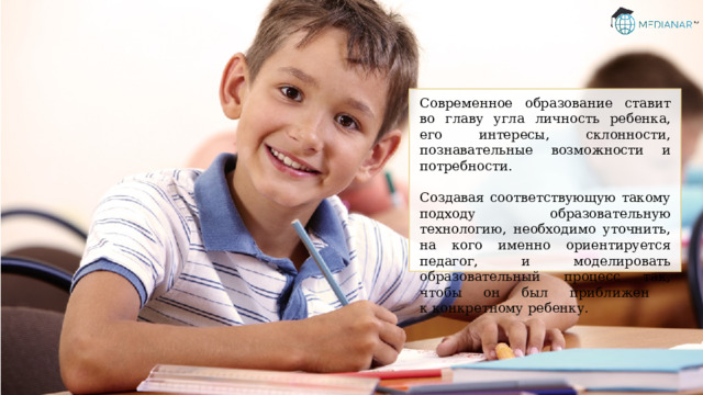 Современное образование ставит во главу угла личность ребенка, его интересы, склонности, познавательные возможности и потребности. Создавая соответствующую такому подходу образовательную технологию, необходимо уточнить, на кого именно ориентируется педагог, и моделировать образовательный процесс так, чтобы он был приближен  к конкретному ребенку. 