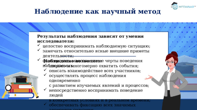 Наблюдение как научный метод Результаты наблюдения зависят от умения исследователя: целостно воспринимать наблюдаемую ситуацию; замечать относительно ясные внешние приметы деятельности; фиксировать малозаметные черты поведения наблюдаемых. Наблюдение позволяет: широко и многомерно охватить события; описать взаимодействие всех участников; осуществлять процесс наблюдения одновременно  с развитием изучаемых явлений и процессов; непосредственно воспринимать поведение людей  в конкретных условиях и в реальном времени; обеспечивать фиксацию всех значимых элементов ситуации. 