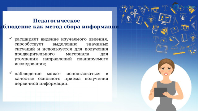 Педагогическое наблюдение как метод сбора информации расширяет видение изучаемого явления, способствует выделению значимых ситуаций и используется для получения предварительного материала для уточнения направлений планируемого исследования; наблюдение может использоваться в качестве основного приема получения первичной информации. 