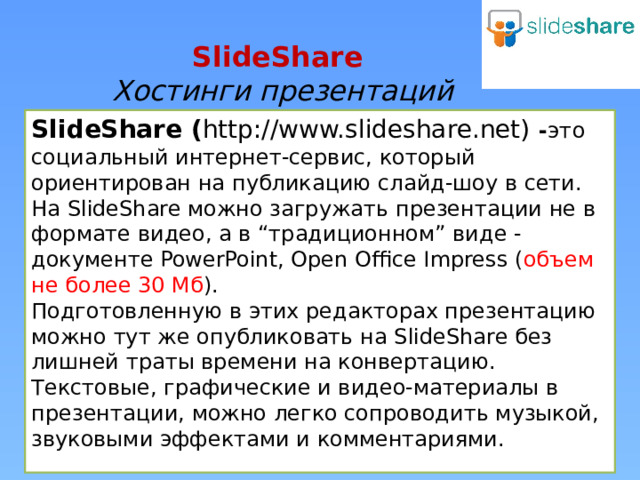 SlideShare  Хостинги презентаций SlideShare ( http://www.slideshare.net)  - это социальный интернет-сервис, который  ориентирован на публикацию слайд-шоу в сети. На SlideShare можно загружать презентации не в формате видео, а в “традиционном” виде - документе PowerPoint, Open Office Impress ( объем не более 30 Мб ). Подготовленную в этих редакторах презентацию можно тут же опубликовать на SlideShare без лишней траты времени на конвертацию. Текстовые, графические и видео-материалы в презентации, можно легко сопроводить музыкой, звуковыми эффектами и комментариями.  