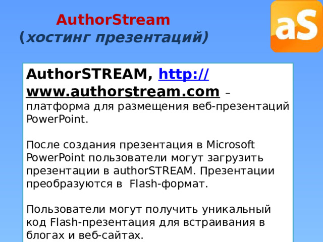 AuthorStream  ( хостинг презентаций) AuthorSTREAM, http:// www.authorstream.com  – платформа для размещения веб-презентаций PowerPoint. После создания презентация в Microsoft PowerPoint пользователи могут загрузить презентации в authorSTREAM. Презентации преобразуются в Flash-формат. Пользователи могут получить уникальный код Flash-презентация для встраивания в блогах и веб-сайтах. 
