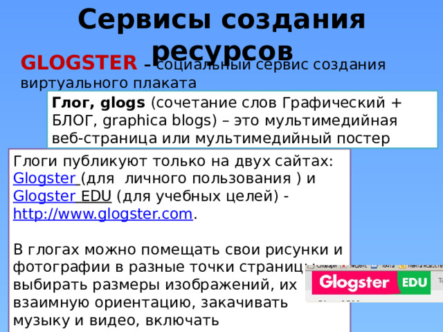 Сервисы создания ресурсов GLOGSTER  – социальный сервис создания виртуального плаката Глог, glogs (сочетание слов Графический + БЛОГ, graphica blogs) – это мультимедийная веб-страница или мультимедийный постер Глоги публикуют только на двух сайтах: Glogster  (для  личного пользования ) и Glogster EDU (для учебных целей) - http://www.glogster.com . В глогах можно помещать свои рисунки и фотографии в разные точки страницы, выбирать размеры изображений, их взаимную ориентацию, закачивать музыку и видео, включать мультимедиа кнопками разных проигрывателей, вставлять ссылки на внешние ресурсы и т.д. 